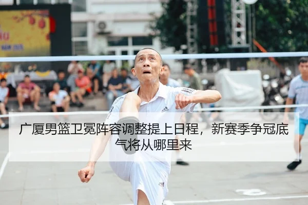 广厦男篮卫冕阵容调整提上日程，新赛季争冠底气将从哪里来