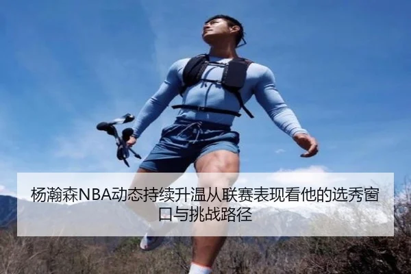 杨瀚森NBA动态持续升温从联赛表现看他的选秀窗口与挑战路径